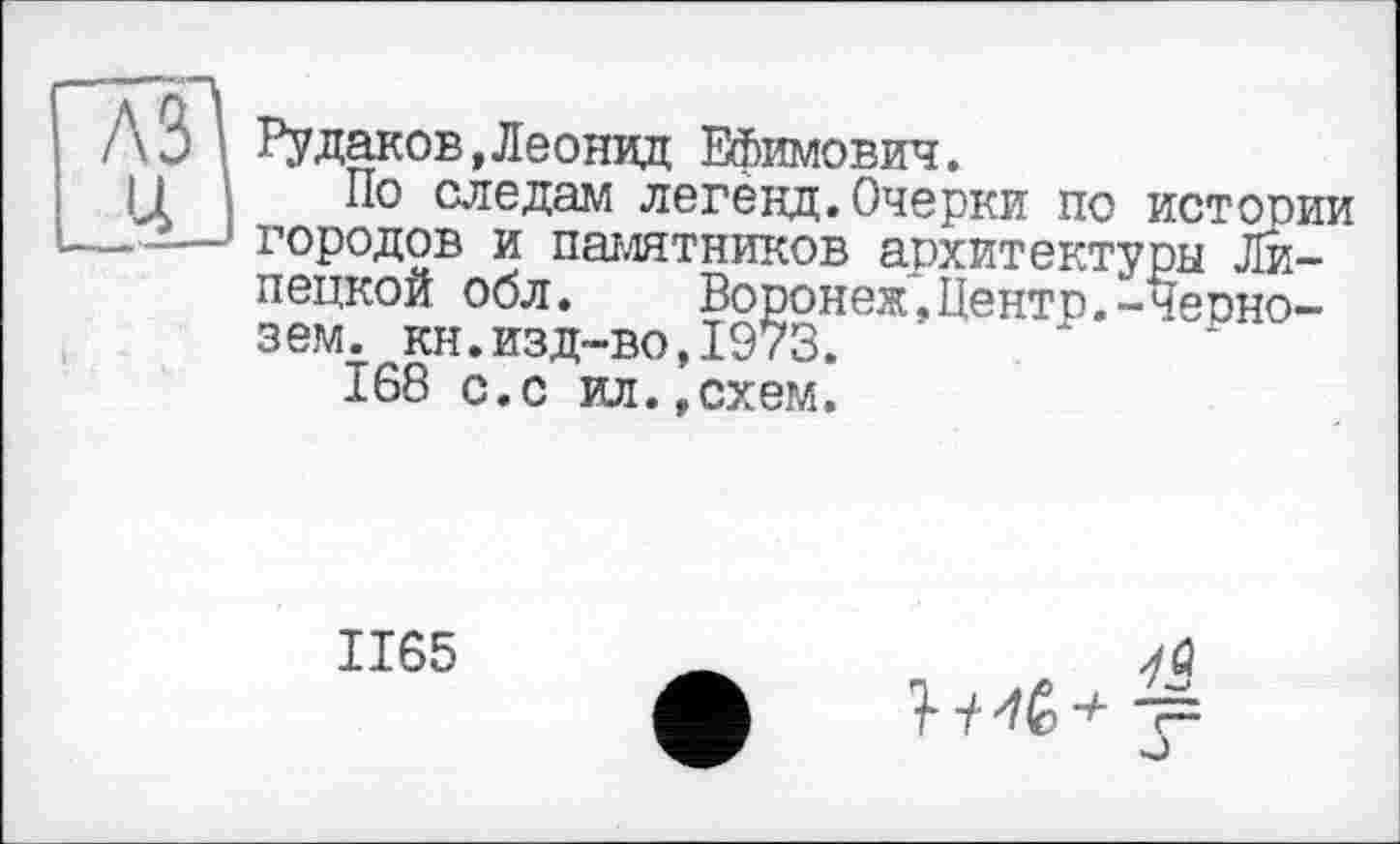 ﻿Рудаков,Леонид Ефимович.
По следам легенд.Очерки по истории городов и памятников архитектуры Липецкой обл. Воронеж,Центр.-Чернозем. кн.изд-во,1973.
168 с.с ил.,схем.
1165
г~